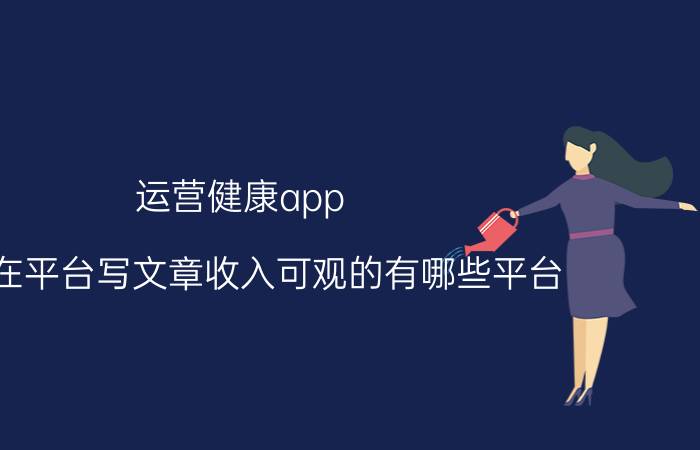 运营健康app 现在在平台写文章收入可观的有哪些平台？